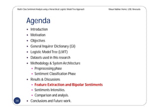 Multi-Class SentimentAnalysis using a Hierarchical Logistic ModelTree Approach Masun Nabhan Homsi, USB,Venezuela
Agenda
 Introduction
 Motivation
 Objectives
 General Inquirer Dictionary (GI)
 Logistic ModelTree (LMT)
 Datasets used in this research
 Methodology & System Architecture
 Preprocessing phase
 Sentiment Classification Phase
 Results & Discussions
 Feature Extraction and Bipolar Sentiments
 Sentiments Intensities.
 Comparison and analysis.
 Conclusions and Future work.38
 