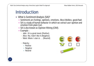 Multi-Class SentimentAnalysis using a Hierarchical Logistic ModelTree Approach Masun Nabhan Homsi, USB,Venezuela
Introduction
 What is SentimentAnalysis (SA)?
 Sentiments are feelings, opinions, emotions, likes/dislikes, good/bad.
 SA is a study of human behavior in which we extract user opinion and
emotion from plain text.
 SA is also known as Opinion Mining (OM).
 Example :
 John : It is a great movie (Positive).
 Alice: No, I don’t like it (Negative).
 Mark: Movie‘s stars is … (Neutral)
 Polarity :
 Positive
 Negative
 Neutral
4
 