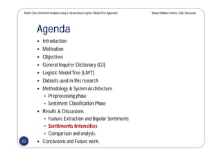 Multi-Class SentimentAnalysis using a Hierarchical Logistic ModelTree Approach Masun Nabhan Homsi, USB,Venezuela
Agenda
 Introduction
 Motivation
 Objectives
 General Inquirer Dictionary (GI)
 Logistic ModelTree (LMT)
 Datasets used in this research
 Methodology & System Architecture
 Preprocessing phase
 Sentiment Classification Phase
 Results & Discussions
 Feature Extraction and Bipolar Sentiments
 Sentiments Intensities
 Comparison and analysis.
 Conclusions and Future work.42
 