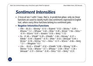 Multi-Class SentimentAnalysis using a Hierarchical Logistic ModelTree Approach Masun Nabhan Homsi, USB,Venezuela
Sentiment Intensities
 2 trees of size 1 with 1 leave, that is, in prediction phase; only six linear
functions are used to classify multi-class sentiments expressed in English
text, where every three functions belong to a sentiment pole.
 Negative Intensities Functions
 HN= -30.23 + $Strong * -0.12 + $Submit * 0.52 + $Active * -0.09 +
$Passive * 1.2 + $Pleasur * 4.65 + $Pain * 4.49 + $Emot * 7.06 + $Vice *
-0.14 + $Ovrst * 0.07 + $Undrst * 0.55 + $Intrj * 1.72 ;
 N= 21.48 + $TotalP * 0.29 + $TotalN * -1.84 + $Strong * -0.37 +
$Weak * -0.44 + $Submit * -0.15 + $Pain * -0.53 + $Arousal * 0.44 +
$Emot * -0.78 + $Virtue * 0.2 + $Vice * -0.11 + $Ovrst * -0.06 + $Intrj
* 2.1 + $Negation * 0.2 ;
 LN= -18.43 + $TotalP * -0.52 + $TotalN * 0.98 + $Strong * 0.99 +
$Active * 0.26 + $Passive * -0.1 + $Pleasur * -2.04 + $Feel * -1.28 +
$Arousal * -2.31 + $Virtue * -0.45 + $Vice * 0.8 + $Intrj * -0.31;
43
 