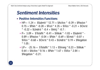 Multi-Class SentimentAnalysis using a Hierarchical Logistic ModelTree Approach Masun Nabhan Homsi, USB,Venezuela
Sentiment Intensities
 Positive Intensities Functions
 HP= -1.24 + $Submit * 12.71 + $Active * -0.39 + $Passive *
0.15 + $Pain * -0.28 + $Feel * 4.35 + $Vice * -0.21 + $Ovrst
* -0.22 + $Undrst * -0.4 + $Intrj * -0.7 ;
 P= 3.09 + $TotalN * -0.41 + $Weak * -1.03 + $Submit * -
0.89 + $Passive * -0.04 + $Pain * -0.69 + $Emot * -0.07 +
$Vice * -0.68 + $Ovrst * 0.43 + $Undrst * 0.19 + $Negation
* 1.05 ;
 LP= -25.16 + $TotalN * 1.13 + $Strong * 0.23 + $Weak *
0.64 + $Active * 0.16 + $Pain * 1.67 + $Vice * 2.84 +
$Negation * -0.21;
44
 