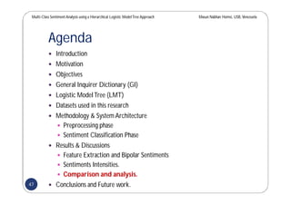 Multi-Class SentimentAnalysis using a Hierarchical Logistic ModelTree Approach Masun Nabhan Homsi, USB,Venezuela
Agenda
 Introduction
 Motivation
 Objectives
 General Inquirer Dictionary (GI)
 Logistic ModelTree (LMT)
 Datasets used in this research
 Methodology & System Architecture
 Preprocessing phase
 Sentiment Classification Phase
 Results & Discussions
 Feature Extraction and Bipolar Sentiments
 Sentiments Intensities.
 Comparison and analysis.
 Conclusions and Future work.47
 