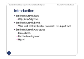 Multi-Class SentimentAnalysis using a Hierarchical Logistic ModelTree Approach Masun Nabhan Homsi, USB,Venezuela
Introduction
 Sentiment AnalysisTasks
 Objective & Subjective.
 Sentiment Analysis Levels :
 Word level, Sentence Level or Document Level,Aspect level.
 Sentiment Analysis Approaches
 lexicon-based.
 Machine Learning-based.
 Hybrid.
5
 
