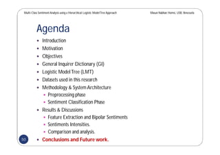 Multi-Class SentimentAnalysis using a Hierarchical Logistic ModelTree Approach Masun Nabhan Homsi, USB,Venezuela
Agenda
 Introduction
 Motivation
 Objectives
 General Inquirer Dictionary (GI)
 Logistic ModelTree (LMT)
 Datasets used in this research
 Methodology & System Architecture
 Preprocessing phase
 Sentiment Classification Phase
 Results & Discussions
 Feature Extraction and Bipolar Sentiments
 Sentiments Intensities.
 Comparison and analysis.
 Conclusions and Future work.50
 