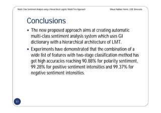 Multi-Class SentimentAnalysis using a Hierarchical Logistic ModelTree Approach Masun Nabhan Homsi, USB,Venezuela
Conclusions
 The new proposed approach aims at creating automatic
multi-class sentiment analysis system which uses GI
dictionary with a hierarchical architecture of LMT.
 Experiments have demonstrated that the combination of a
wide list of features with two-stage classification method has
got high accuracies reaching 90.88% for polarity sentiment,
99.28% for positive sentiment intensities and 99.37% for
negative sentiment intensities.
51
 