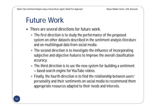 Multi-Class SentimentAnalysis using a Hierarchical Logistic ModelTree Approach Masun Nabhan Homsi, USB,Venezuela
Future Work
 There are several directions for future work.
 The first direction is to study the performance of the proposed
system on other datasets described in the sentiment analysis literature
and on multilingual data from social media.
 The second direction is to investigate the influence of incorporating
subjective and objective features to improve the overall classification
accuracy.
 The third direction is to use the new system for building a sentiment
– based search engine forYouTube videos.
 Finally, the fourth direction is to find the relationship between users’
personality and their sentiments on social media to recommend them
appropriate resources adapted to their needs and interests.
52
 