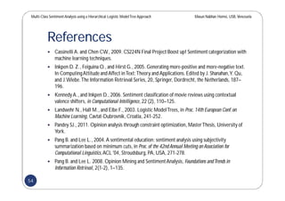 Multi-Class SentimentAnalysis using a Hierarchical Logistic ModelTree Approach Masun Nabhan Homsi, USB,Venezuela
References
 Cassinelli A. and Chen CW., 2009. CS224N Final Project Boost up! Sentiment categorization with
machine learning techniques.
 Inkpen D. Z., Feiguina O., and Hirst G., 2005. Generating more-positive and more-negative text.
In ComputingAttitude and Affect inText:Theory and Applications.Edited by J. Shanahan,Y. Qu,
and J.Wiebe.The Information Retrieval Series, 20, Springer, Dordrecht, the Netherlands, 187–
196.
 KennedyA., and Inkpen D., 2006. Sentiment classification of movie reviews using contextual
valence shifters, in Computational Intelligence, 22 (2), 110–125.
 Landwehr N., Hall M., and Eibe F., 2003. Logistic ModelTrees, in Proc.14th European Conf.on
Machine Learning, Cavtat-Dubrovnik,Croatia, 241-252.
 Pandey SJ., 2011. Opinion analysis through constraint optimization, MasterThesis, University of
York.
 Pang B. and Lee L., 2004.A sentimental education: sentiment analysis using subjectivity
summarization based on minimum cuts, in Proc.of the 42nd Annual Meeting on Association for
Computational Linguistics,ACL '04, Stroudsburg,PA, USA, 271-278.
 Pang B. and Lee L. 2008. Opinion Mining and SentimentAnalysis, Foundations andTrends in
Information Retrieval, 2(1-2), 1–135.
54
 