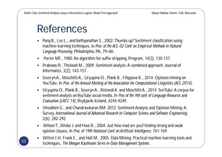 Multi-Class SentimentAnalysis using a Hierarchical Logistic ModelTree Approach Masun Nabhan Homsi, USB,Venezuela
References
 Pang B., Lee L., andVaithyanathan S., 2002.Thumbs up? Sentiment classification using
machine-learning techniques, in Proc.of the ACL-02 Conf.on Empirical Methods in Natural
Language Processing, Philadelphia, PA, 79–86.
 Porter MF., 1980.An algorithm for suffix stripping, Program, 14(3), 130-137.
 Prabowo R.,Thelwall M., 2009.Sentiment analysis:A combined approach, Journal of
Informatics, 3(2), 143-157.
 SeverynA., Moschitti A., Uryupina O., Plank B., Filippova K., 2014. Opinion mining on
YouTube,In Proc.of the Annual Meeting of the Association for Computational Linguistics (ACL 2014).
 Uryupina O., Plank B., SeverynA., RotondiA. and Moschitti A., 2014. SenTube:A corpus for
sentiment analysis onYouTube social media, In Proc of the 9th conf.of Language Resources and
Evaluation (LREC’14), Reykjavik-Iceland, 4244-4249.
 Vinodhini G., and Chandrasekaran RM. 2012.SentimentAnalysis and Opinion Mining:A
Survey, International Journal of Advanced Research in Computer Science and Software Engineering,
2(6), 282-292.
 WilsonT.,Wiebe J. and Hwa R., 2004. Just how mad are you? finding strong and weak
opinion clauses, In Proc.of 19th National Conf.on Artificial Intelligence, 761-769.
 Witten I.H, Frank E., and Hall M., 2005. Data Mining: Practical machine learning tools and
techniques, The Morgan Kaufmann Series in Data Management Systems.
55
 
