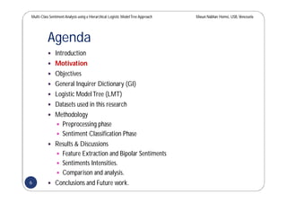Multi-Class SentimentAnalysis using a Hierarchical Logistic ModelTree Approach Masun Nabhan Homsi, USB,Venezuela
Agenda
 Introduction
 Motivation
 Objectives
 General Inquirer Dictionary (GI)
 Logistic ModelTree (LMT)
 Datasets used in this research
 Methodology
 Preprocessing phase
 Sentiment Classification Phase
 Results & Discussions
 Feature Extraction and Bipolar Sentiments
 Sentiments Intensities.
 Comparison and analysis.
 Conclusions and Future work.6
 