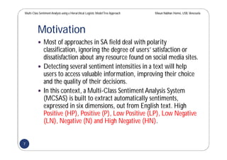 Multi-Class SentimentAnalysis using a Hierarchical Logistic ModelTree Approach Masun Nabhan Homsi, USB,Venezuela
Motivation
 Most of approaches in SA field deal with polarity
classification, ignoring the degree of users’ satisfaction or
dissatisfaction about any resource found on social media sites.
 Detecting several sentiment intensities in a text will help
users to access valuable information, improving their choice
and the quality of their decisions.
 In this context, a Multi-Class Sentiment Analysis System
(MCSAS) is built to extract automatically sentiments,
expressed in six dimensions, out from English text. High
Positive (HP), Positive (P), Low Positive (LP), Low Negative
(LN), Negative (N) and High Negative (HN).
7
 