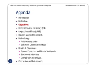 Multi-Class SentimentAnalysis using a Hierarchical Logistic ModelTree Approach Masun Nabhan Homsi, USB,Venezuela
Agenda
 Introduction
 Motivation
 Objectives
 General Inquirer Dictionary (GI)
 Logistic ModelTree (LMT)
 Datasets used in this research
 Methodology
 Preprocessing phase
 Sentiment Classification Phase
 Results & Discussions
 Feature Extraction and Bipolar Sentiments
 Sentiments Intensities.
 Comparison and analysis.
 Conclusions and Future work.8
 