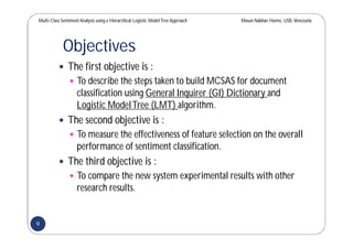 Multi-Class SentimentAnalysis using a Hierarchical Logistic ModelTree Approach Masun Nabhan Homsi, USB,Venezuela
Objectives
 The first objective is :
 To describe the steps taken to build MCSAS for document
classification using General Inquirer (GI) Dictionary and
Logistic ModelTree (LMT) algorithm.
 The second objective is :
 To measure the effectiveness of feature selection on the overall
performance of sentiment classification.
 The third objective is :
 To compare the new system experimental results with other
research results.
9
 