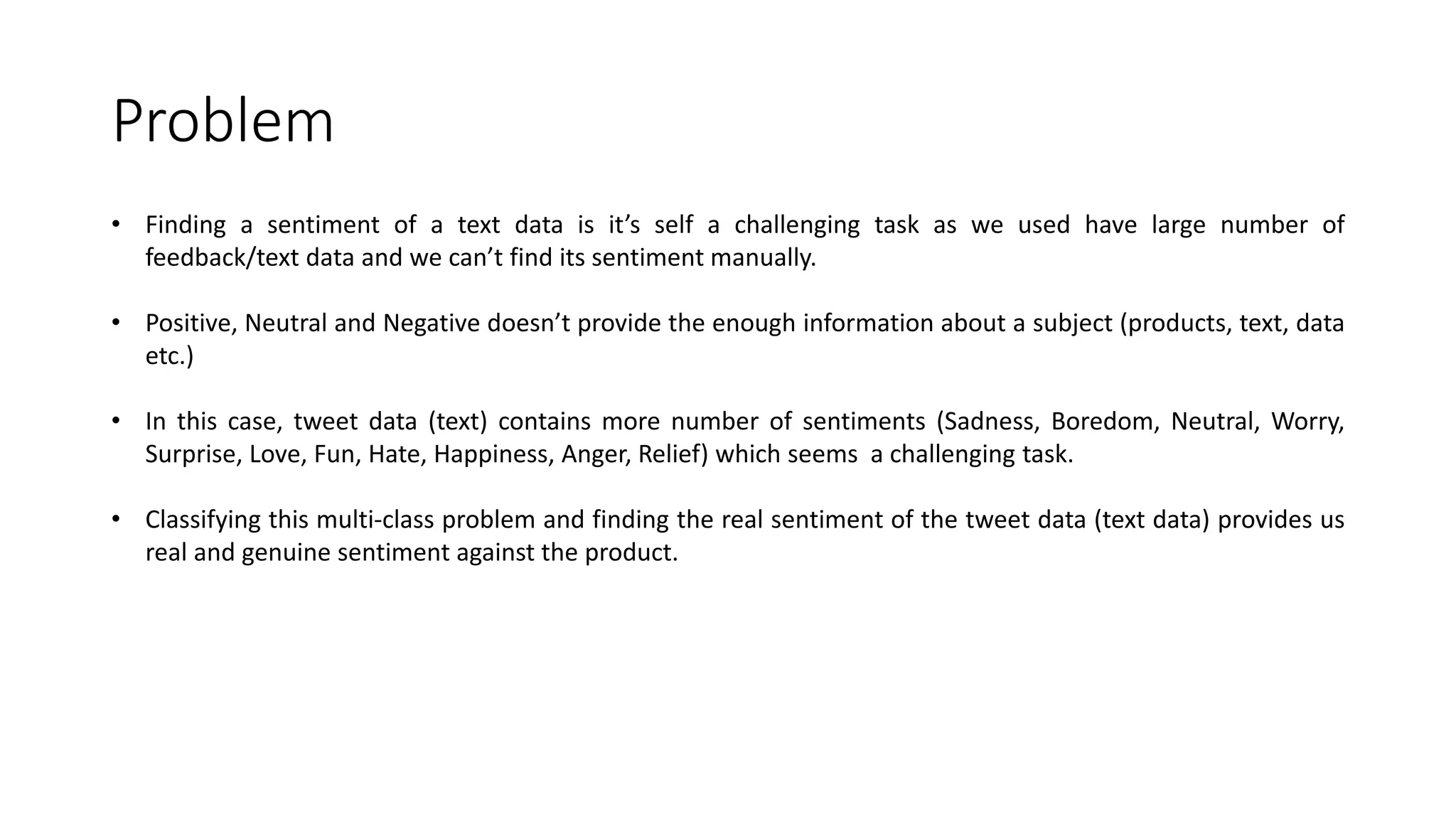 Problem • Finding a sentiment of a text data is it’s self a challenging task as we used have large number of feedback/text data and we can’t find its sentiment manually. • Positive, Neutral and Negative doesn’t provide the enough information about a subject (products, text, data etc.) • In this case, tweet data (text) contains more number of sentiments (Sadness, Boredom, Neutral, Worry, Surprise, Love, Fun, Hate, Happiness, Anger, Relief) which seems a challenging task. • Classifying this multi-class problem and finding the real sentiment of the tweet data (text data) provides us real and genuine sentiment against the product. 