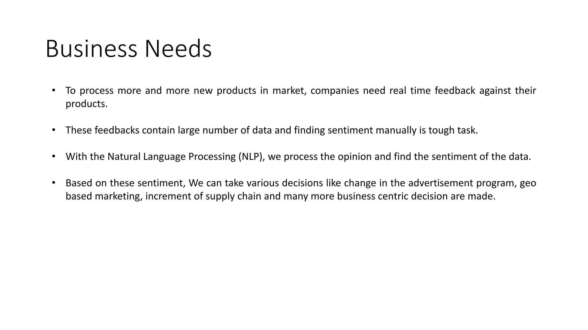 Business Needs • To process more and more new products in market, companies need real time feedback against their products. • These feedbacks contain large number of data and finding sentiment manually is tough task. • With the Natural Language Processing (NLP), we process the opinion and find the sentiment of the data. • Based on these sentiment, We can take various decisions like change in the advertisement program, geo based marketing, increment of supply chain and many more business centric decision are made. 