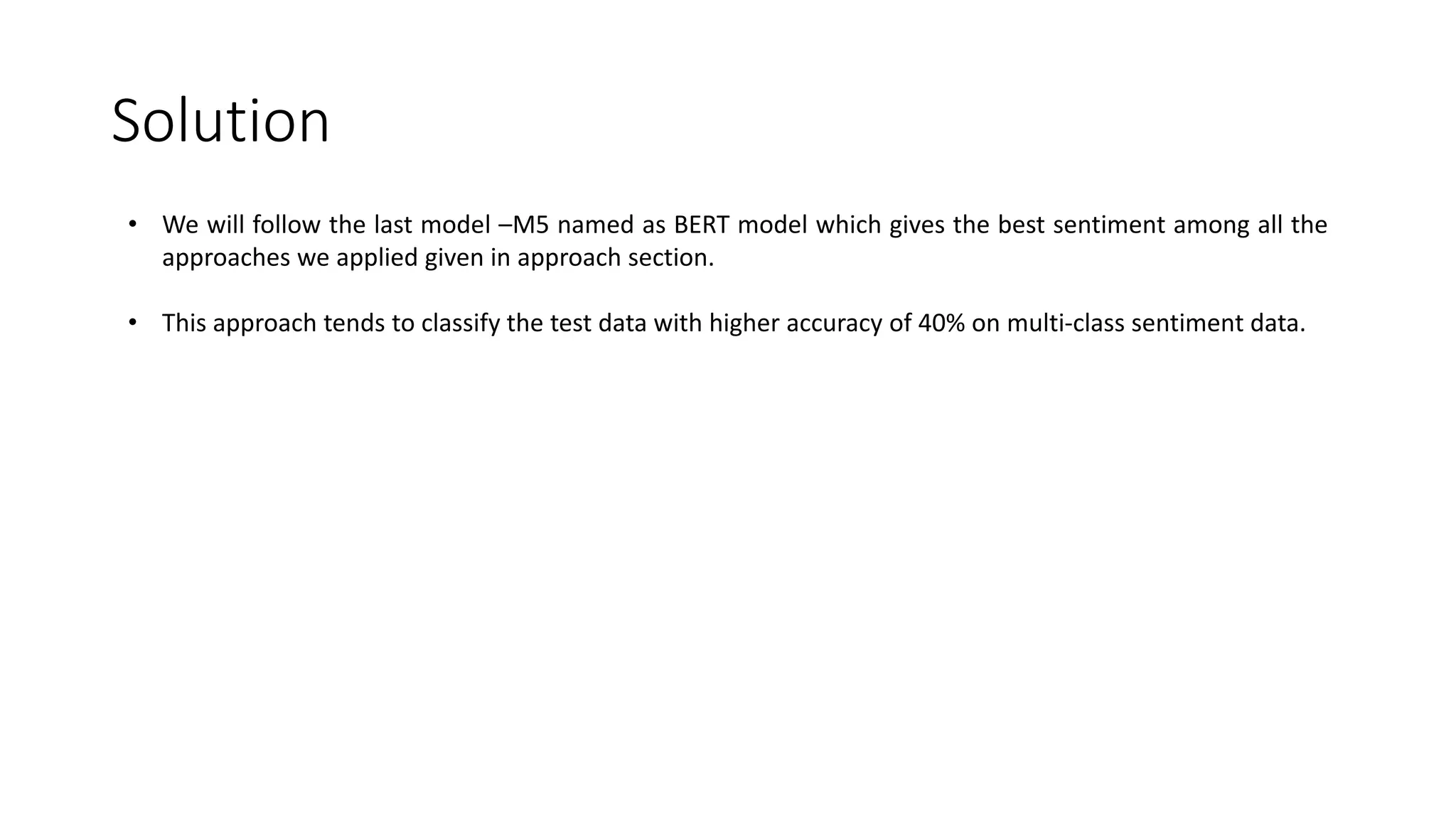 Solution • We will follow the last model –M5 named as BERT model which gives the best sentiment among all the approaches we applied given in approach section. • This approach tends to classify the test data with higher accuracy of 40% on multi-class sentiment data. 