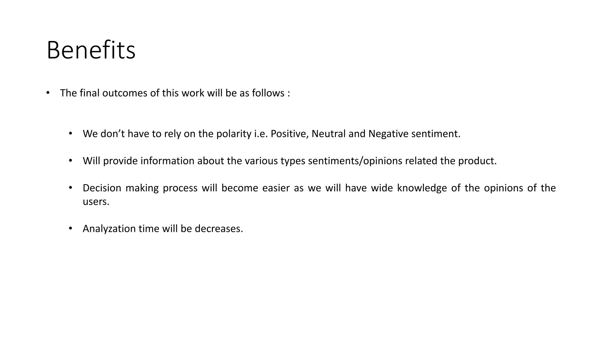 Benefits • The final outcomes of this work will be as follows : • We don’t have to rely on the polarity i.e. Positive, Neutral and Negative sentiment. • Will provide information about the various types sentiments/opinions related the product. • Decision making process will become easier as we will have wide knowledge of the opinions of the users. • Analyzation time will be decreases. 
