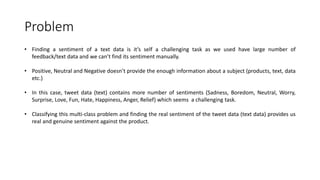 Problem
• Finding a sentiment of a text data is it’s self a challenging task as we used have large number of
feedback/text data and we can’t find its sentiment manually.
• Positive, Neutral and Negative doesn’t provide the enough information about a subject (products, text, data
etc.)
• In this case, tweet data (text) contains more number of sentiments (Sadness, Boredom, Neutral, Worry,
Surprise, Love, Fun, Hate, Happiness, Anger, Relief) which seems a challenging task.
• Classifying this multi-class problem and finding the real sentiment of the tweet data (text data) provides us
real and genuine sentiment against the product.
 