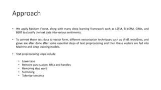 Approach
• We apply Random Forest, along with many deep learning framework such as LSTM, Bi-LSTM, GRUs, and
BERT to classify the text data into various sentiments.
• To convert these text data to vector form, different vectorization techniques such as tf-idf, word2vec, and
glove are after done after some essential steps of text preprocessing and then these vectors are fed into
Machine and deep learning models.
• Text preprocessing steps include
• Lowercase
• Remove punctuation, URLs and handles
• Removing stop word
• Stemming
• Tokenize sentence
 