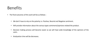 Benefits
• The final outcomes of this work will be as follows :
• We don’t have to rely on the polarity i.e. Positive, Neutral and Negative sentiment.
• Will provide information about the various types sentiments/opinions related the product.
• Decision making process will become easier as we will have wide knowledge of the opinions of the
users.
• Analyzation time will be decreases.
 