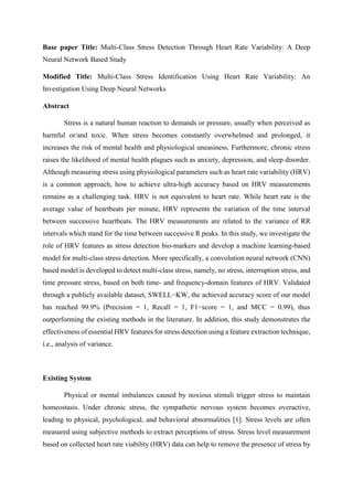 Base paper Title: Multi-Class Stress Detection Through Heart Rate Variability: A Deep
Neural Network Based Study
Modified Title: Multi-Class Stress Identification Using Heart Rate Variability: An
Investigation Using Deep Neural Networks
Abstract
Stress is a natural human reaction to demands or pressure, usually when perceived as
harmful or/and toxic. When stress becomes constantly overwhelmed and prolonged, it
increases the risk of mental health and physiological uneasiness. Furthermore, chronic stress
raises the likelihood of mental health plagues such as anxiety, depression, and sleep disorder.
Although measuring stress using physiological parameters such as heart rate variability (HRV)
is a common approach, how to achieve ultra-high accuracy based on HRV measurements
remains as a challenging task. HRV is not equivalent to heart rate. While heart rate is the
average value of heartbeats per minute, HRV represents the variation of the time interval
between successive heartbeats. The HRV measurements are related to the variance of RR
intervals which stand for the time between successive R peaks. In this study, we investigate the
role of HRV features as stress detection bio-markers and develop a machine learning-based
model for multi-class stress detection. More specifically, a convolution neural network (CNN)
based model is developed to detect multi-class stress, namely, no stress, interruption stress, and
time pressure stress, based on both time- and frequency-domain features of HRV. Validated
through a publicly available dataset, SWELL−KW, the achieved accuracy score of our model
has reached 99.9% (Precision = 1, Recall = 1, F1−score = 1, and MCC = 0.99), thus
outperforming the existing methods in the literature. In addition, this study demonstrates the
effectiveness of essential HRV features for stress detection using a feature extraction technique,
i.e., analysis of variance.
Existing System
Physical or mental imbalances caused by noxious stimuli trigger stress to maintain
homeostasis. Under chronic stress, the sympathetic nervous system becomes overactive,
leading to physical, psychological, and behavioral abnormalities [1]. Stress levels are often
measured using subjective methods to extract perceptions of stress. Stress level measurement
based on collected heart rate viability (HRV) data can help to remove the presence of stress by
 