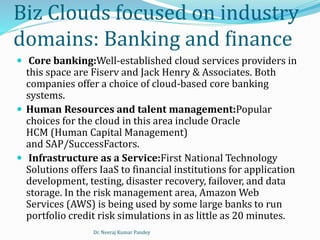 Biz Clouds focused on industry
domains: Banking and finance
 Core banking:Well-established cloud services providers in
this space are Fiserv and Jack Henry & Associates. Both
companies offer a choice of cloud-based core banking
systems.
 Human Resources and talent management:Popular
choices for the cloud in this area include Oracle
HCM (Human Capital Management)
and SAP/SuccessFactors.
 Infrastructure as a Service:First National Technology
Solutions offers IaaS to financial institutions for application
development, testing, disaster recovery, failover, and data
storage. In the risk management area, Amazon Web
Services (AWS) is being used by some large banks to run
portfolio credit risk simulations in as little as 20 minutes.
Dr. Neeraj Kumar Pandey
 