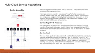 Networking services should be able to provide a service registry and
service discovery capabilities.
Having a common registry provides a “map” of what services are
running, where they are, and their current health status. The registry
can be queried programmatically to enable service discovery or drive
network automation of API gateways, load balancers, firewalls, and
other critical middleware components.
Service Registry & Discovery
For networking in the cloud it is beneficial to have a common service
registry. This would integrate health checks and provide DNS and API
interfaces to enable any service to discover and be discovered by other
services.
Service Mesh
The two main goals of a service mesh are to allow insight into previously
invisible service communications layers and to gain full control of all
microservices communication logic, like dynamic service discovery, load
balancing, timeouts, fallbacks, retries, circuit breaking, distributed
tracing, and security policy enforcement between services. The insights
are provided by traffic audit and tracing features.
Multi-Cloud Service Networking
Service Networking
Source: HashiCorp – Whitepaper Unlocking the Cloud Operating Model
 