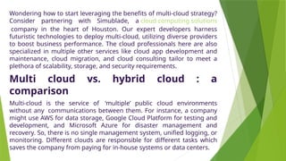 Wondering how to start leveraging the benefits of multi-cloud strategy?
Consider partnering with Simublade, a cloud computing solutions
company in the heart of Houston. Our expert developers harness
futuristic technologies to deploy multi-cloud, utilizing diverse providers
to boost business performance. The cloud professionals here are also
specialized in multiple other services like cloud app development and
maintenance, cloud migration, and cloud consulting tailor to meet a
plethora of scalability, storage, and security requirements.
Multi cloud vs. hybrid cloud : a
comparison
Multi-cloud is the service of ‘multiple’ public cloud environments
without any communications between them. For instance, a company
might use AWS for data storage, Google Cloud Platform for testing and
development, and Microsoft Azure for disaster management and
recovery. So, there is no single management system, unified logging, or
monitoring. Different clouds are responsible for different tasks which
saves the company from paying for in-house systems or data centers.
 