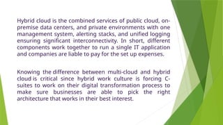 Hybrid cloud is the combined services of public cloud, on-
premise data centers, and private environments with one
management system, alerting stacks, and unified logging
ensuring significant interconnectivity. In short, different
components work together to run a single IT application
and companies are liable to pay for the set up expenses.
Knowing the difference between multi-cloud and hybrid
cloud is critical since hybrid work culture is forcing C-
suites to work on their digital transformation process to
make sure businesses are able to pick the right
architecture that works in their best interest.
 