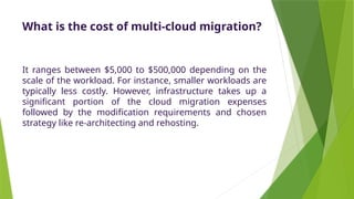 What is the cost of multi-cloud migration?
It ranges between $5,000 to $500,000 depending on the
scale of the workload. For instance, smaller workloads are
typically less costly. However, infrastructure takes up a
significant portion of the cloud migration expenses
followed by the modification requirements and chosen
strategy like re-architecting and rehosting.
 