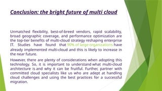 Conclusion: the bright future of multi cloud
Unmatched flexibility, best-of-breed vendors, rapid scalability,
broad geographic coverage, and performance optimization are
the top-tier benefits of multi-cloud strategy reshaping enterprise
IT. Studies have found that 90% of large organizations have
already implemented multi-cloud and this is likely to increase in
the near future.
However, there are plenty of considerations when adopting this
technology. So, it is important to understand what multi-cloud
architecture is and why it can be fruitful. Further, partner with
committed cloud specialists like us who are adept at handling
cloud challenges and using the best practices for a successful
migration.
 
