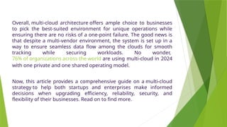 Overall, multi-cloud architecture offers ample choice to businesses
to pick the best-suited environment for unique operations while
ensuring there are no risks of a one-point failure. The good news is
that despite a multi-vendor environment, the system is set up in a
way to ensure seamless data flow among the clouds for smooth
tracking while securing workloads. No wonder,
76% of organizations across the world are using multi-cloud in 2024
with one private and one shared operating model.
Now, this article provides a comprehensive guide on a multi-cloud
strategy to help both startups and enterprises make informed
decisions when upgrading efficiency, reliability, security, and
flexibility of their businesses. Read on to find more.
 