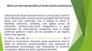 What are the key benefits of multi-cloud architecture?
Utilizing multi-cloud solutions means running IaaS, SaaS or
PaaS solutions from several service providers like Microsoft
Azure and GCP. Generally, this is helpful to boost IT
flexibility, proximity, reliability, and agility across all
industries. Further, multi-cloud integration is a good
investment for international companies since a single
preferred platform might not be available in all regions
where they operate.
In short, the role of cloud in digital transformation, be it
hybrid or multi-cloud, becomes quite prominent since it
leads to real-time synchronizations and exposure to
sophisticated technologies and innovations to outshine
competitors. Below are other significant benefits.
 