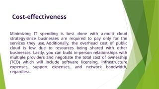 Cost-effectiveness
Minimizing IT spending is best done with a multi cloud
strategy since businesses are required to pay only for the
services they use. Additionally, the overhead cost of public
cloud is low due to resources being shared with other
businesses. Lastly, you can build in-person relationships with
multiple providers and negotiate the total cost of ownership
(TCO) which will include software licensing, infrastructure
expenses, support expenses, and network bandwidth,
regardless.
 