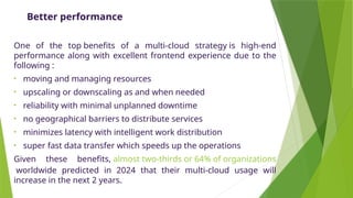Better performance
One of the top benefits of a multi-cloud strategy is high-end
performance along with excellent frontend experience due to the
following :
• moving and managing resources
• upscaling or downscaling as and when needed
• reliability with minimal unplanned downtime
• no geographical barriers to distribute services
• minimizes latency with intelligent work distribution
• super fast data transfer which speeds up the operations
Given these benefits, almost two-thirds or 64% of organizations
worldwide predicted in 2024 that their multi-cloud usage will
increase in the next 2 years.
 