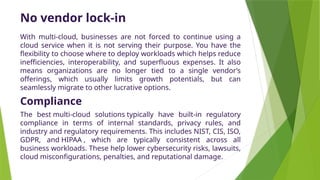 No vendor lock-in
With multi-cloud, businesses are not forced to continue using a
cloud service when it is not serving their purpose. You have the
flexibility to choose where to deploy workloads which helps reduce
inefficiencies, interoperability, and superfluous expenses. It also
means organizations are no longer tied to a single vendor’s
offerings, which usually limits growth potentials, but can
seamlessly migrate to other lucrative options.
Compliance
The best multi-cloud solutions typically have built-in regulatory
compliance in terms of internal standards, privacy rules, and
industry and regulatory requirements. This includes NIST, CIS, ISO,
GDPR, and HIPAA , which are typically consistent across all
business workloads. These help lower cybersecurity risks, lawsuits,
cloud misconfigurations, penalties, and reputational damage.
 