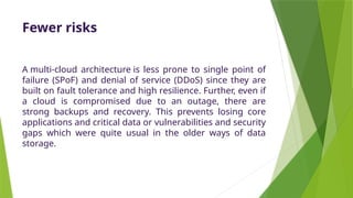 Fewer risks
A multi-cloud architecture is less prone to single point of
failure (SPoF) and denial of service (DDoS) since they are
built on fault tolerance and high resilience. Further, even if
a cloud is compromised due to an outage, there are
strong backups and recovery. This prevents losing core
applications and critical data or vulnerabilities and security
gaps which were quite usual in the older ways of data
storage.
 