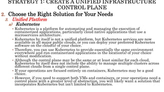2. Choose the Right Solution for Your Needs
3. Unified Platform
a) Kubernetes
• Kubernetes is a platform for automating and managing the execution of
containerized applications, particularly cloud native applications that use a
microservices architecture.
• Kubernetes by itself is not a unified platform, but Kubernetes services are now
available in all major public clouds, or you can deploy your preferred Kubernetes
software on the cloud(s) of your choice.
• Therefore, you can use Kubernetes to provide essentially the same environment
everywhere and run containerized applications in the location(s) of your choice
without modification.
• Although the control plane may be the same or at least similar for each cloud,
Kubernetes by itself does not include the ability to manage multiple clusters across
different clouds from a single control plane.
• If your operations are focused entirely on containers, Kubernetes may be a good
choice.
• However, if you need to support both VMs and containers, or your operations need a
control plane with a greater level of abstraction, you will likely want a solution that
incorporates Kubernetes but isn’t limited to Kubernetes.
 