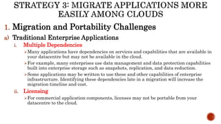 1. Migration and Portability Challenges
a) Traditional Enterprise Applications
i. Multiple Dependencies
Many applications have dependencies on services and capabilities that are available in
your datacentre but may not be available in the cloud.
For example, many enterprises use data management and data protection capabilities
built into enterprise storage such as snapshots, replication, and data reduction.
Some applications may be written to use these and other capabilities of enterprise
infrastructure. Identifying these dependencies late in a migration will increase the
migration timeline and cost.
ii. Licensing
For commercial application components, licenses may not be portable from your
datacentre to the cloud.
 