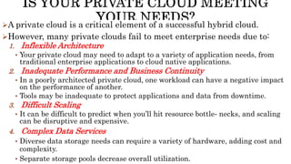 A private cloud is a critical element of a successful hybrid cloud.
However, many private clouds fail to meet enterprise needs due to:
1. Inflexible Architecture
• Your private cloud may need to adapt to a variety of application needs, from
traditional enterprise applications to cloud native applications.
2. Inadequate Performance and Business Continuity
• In a poorly architected private cloud, one workload can have a negative impact
on the performance of another.
• Tools may be inadequate to protect applications and data from downtime.
3. Difficult Scaling
• It can be difficult to predict when you’ll hit resource bottle‐ necks, and scaling
can be disruptive and expensive.
4. Complex Data Services
• Diverse data storage needs can require a variety of hardware, adding cost and
complexity.
• Separate storage pools decrease overall utilization.
 