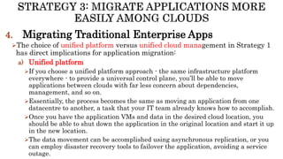 4. Migrating Traditional Enterprise Apps
The choice of unified platform versus unified cloud management in Strategy 1
has direct implications for application migration:
a) Unified platform
If you choose a unified platform approach - the same infrastructure platform
everywhere - to provide a universal control plane, you’ll be able to move
applications between clouds with far less concern about dependencies,
management, and so on.
Essentially, the process becomes the same as moving an application from one
datacentre to another, a task that your IT team already knows how to accomplish.
Once you have the application VMs and data in the desired cloud location, you
should be able to shut down the application in the original location and start it up
in the new location.
The data movement can be accomplished using asynchronous replication, or you
can employ disaster recovery tools to failover the application, avoiding a service
outage.
 