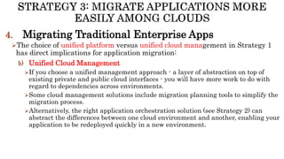 4. Migrating Traditional Enterprise Apps
The choice of unified platform versus unified cloud management in Strategy 1
has direct implications for application migration:
b) Unified Cloud Management
If you choose a unified management approach - a layer of abstraction on top of
existing private and public cloud interfaces - you will have more work to do with
regard to dependencies across environments.
Some cloud management solutions include migration planning tools to simplify the
migration process.
Alternatively, the right application orchestration solution (see Strategy 2) can
abstract the differences between one cloud environment and another, enabling your
application to be redeployed quickly in a new environment.
 