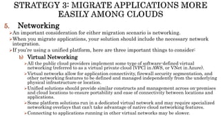 5. Networking
An important consideration for either migration scenario is networking.
When you migrate applications, your solution should include the necessary network
integration.
If you’re using a unified platform, here are three important things to consider:
b) Virtual Networking
All the public cloud providers implement some type of software-defined virtual
networking (referred to as a virtual private cloud [VPC] in AWS, or VNet in Azure).
Virtual networks allow for application connectivity, firewall security segmentation, and
other networking features to be defined and managed independently from the underlying
physical infrastructure or location.
Unified solutions should provide similar constructs and management across on-premises
and cloud locations to ensure portability and ease of connectivity between locations and
applications.
Some platform solutions run in a dedicated virtual network and may require specialized
networking overlays that can’t take advantage of native cloud networking features.
Connecting to applications running in other virtual networks may be slower.
 
