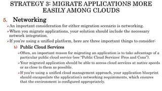 5. Networking
An important consideration for either migration scenario is networking.
When you migrate applications, your solution should include the necessary
network integration.
If you’re using a unified platform, here are three important things to consider:
b) Public Cloud Services
Often, an important reason for migrating an application is to take advantage of a
particular public cloud service (see “Public Cloud Services: Pros and Cons”).
Your migrated application should be able to access cloud services at native speeds
or as close to them as possible.
If you’re using a unified cloud management approach, your application blueprint
should encapsulate the application’s networking requirements, which ensures
that the environment is configured appropriately.
 