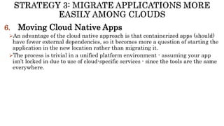 6. Moving Cloud Native Apps
An advantage of the cloud native approach is that containerized apps (should)
have fewer external dependencies, so it becomes more a question of starting the
application in the new location rather than migrating it.
The process is trivial in a unified platform environment - assuming your app
isn’t locked in due to use of cloud-specific services - since the tools are the same
everywhere.
 