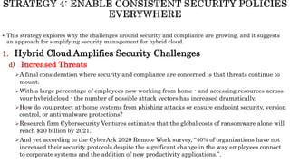  This strategy explores why the challenges around security and compliance are growing, and it suggests
an approach for simplifying security management for hybrid cloud.
1. Hybrid Cloud Amplifies Security Challenges
d) Increased Threats
A final consideration where security and compliance are concerned is that threats continue to
mount.
With a large percentage of employees now working from home - and accessing resources across
your hybrid cloud - the number of possible attack vectors has increased dramatically.
How do you protect at-home systems from phishing attacks or ensure endpoint security, version
control, or anti-malware protections?
Research firm Cybersecurity Ventures estimates that the global costs of ransomware alone will
reach $20 billion by 2021.
And yet according to the CyberArk 2020 Remote Work survey, “40% of organizations have not
increased their security protocols despite the significant change in the way employees connect
to corporate systems and the addition of new productivity applications.”.
 