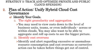 2. Plan of Action: Unify Hybrid Cloud Cost
Governance
a) Identify Your Goals.
ii. The right granularity and aggregation
You may need to view costs down to the level of
business units, teams, or even individuals - across or
within clouds. You may also want to be able to
aggregate and roll up costs to see the bigger picture.
iii. Identify cost overruns
Identify and alert regarding excessive or anomalous
resource consumption and cost overruns so corrective
action can be taken before things get out of control.
 