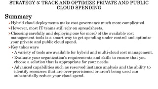 Summary
Hybrid cloud deployments make cost governance much more complicated.
However, most IT teams still rely on spreadsheets.
Choosing carefully and deploying one (or more) of the available cost
management tools is a smart way to get spending under control and optimize
your private and public cloud spend.
Key takeaways
• A variety of tools are available for hybrid and multi-cloud cost management.
• Evaluate your organization’s requirements and skills to ensure that you
choose a solution that is appropriate for your needs.
• Advanced capabilities such as reserved instance analysis and the ability to
identify resources that are over-provisioned or aren’t being used can
substantially reduce your cloud spend.
 
