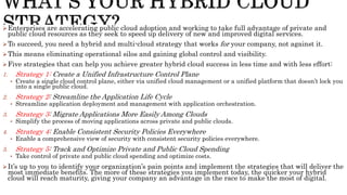 Enterprises are accelerating public cloud adoption and working to take full advantage of private and
public cloud resources as they seek to speed up delivery of new and improved digital services.
To succeed, you need a hybrid and multi-cloud strategy that works for your company, not against it.
This means eliminating operational silos and gaining global control and visibility.
Five strategies that can help you achieve greater hybrid cloud success in less time and with less effort:
1. Strategy 1: Create a Unified Infrastructure Control Plane
• Create a single cloud control plane, either via unified cloud management or a unified platform that doesn’t lock you
into a single public cloud.
2. Strategy 2: Streamline the Application Life Cycle
• Streamline application deployment and management with application orchestration.
3. Strategy 3: Migrate Applications More Easily Among Clouds
• Simplify the process of moving applications across private and public clouds.
4. Strategy 4: Enable Consistent Security Policies Everywhere
• Enable a comprehensive view of security with consistent security policies everywhere.
5. Strategy 5: Track and Optimize Private and Public Cloud Spending
• Take control of private and public cloud spending and optimize costs.
It’s up to you to identify your organization’s pain points and implement the strategies that will deliver the
most immediate benefits. The more of these strategies you implement today, the quicker your hybrid
cloud will reach maturity, giving your company an advantage in the race to make the most of digital.
 