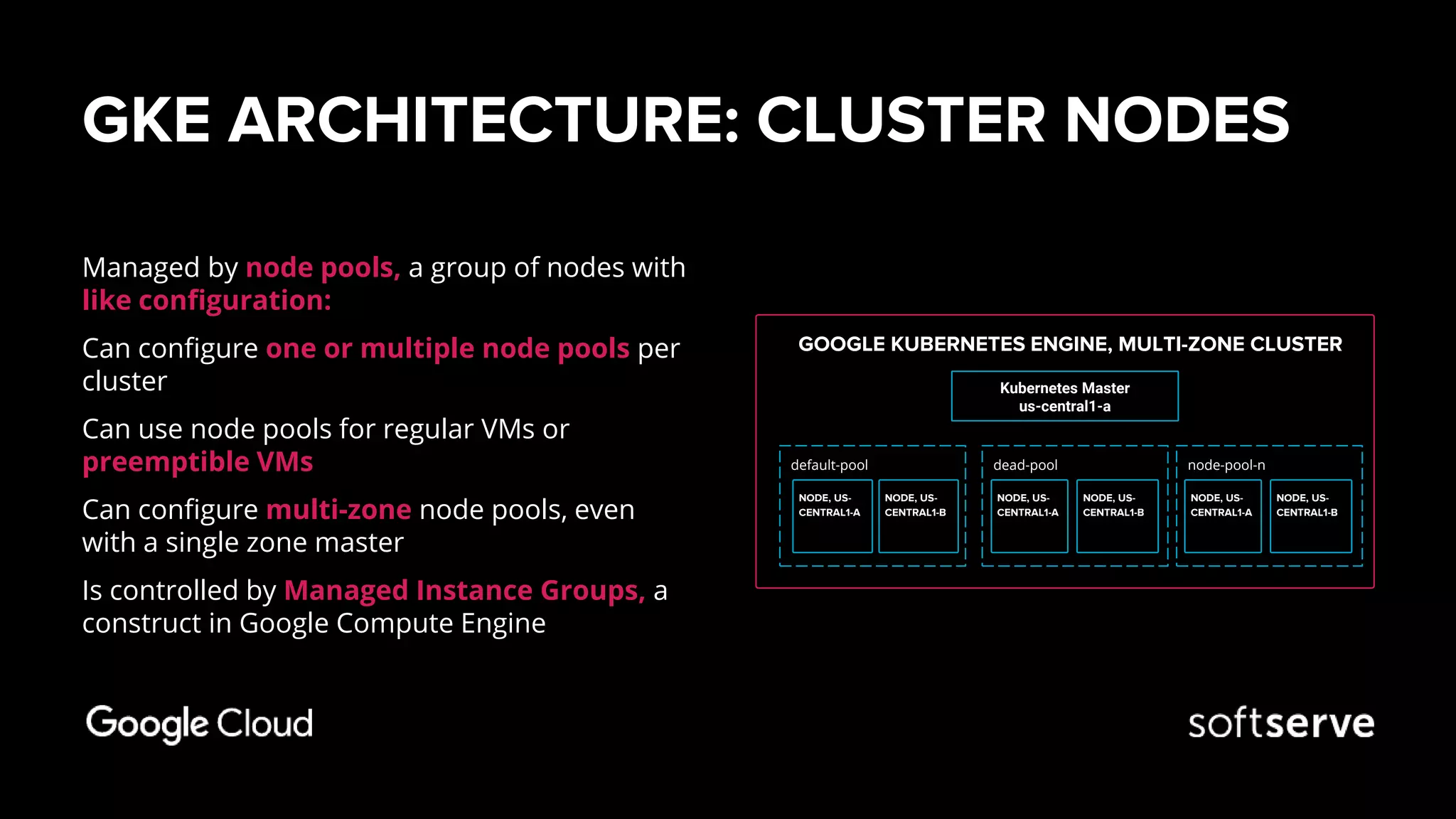 GKE ARCHITECTURE: CLUSTER NODES
Managed by node pools, a group of nodes with
like configuration:
Can configure one or multiple node pools per
cluster
Can use node pools for regular VMs or
preemptible VMs
Can configure multi-zone node pools, even
with a single zone master
Is controlled by Managed Instance Groups, a
construct in Google Compute Engine
GOOGLE KUBERNETES ENGINE, MULTI-ZONE CLUSTER
Kubernetes Master
us-central1-a
node-pool-ndefault-pool dead-pool
NODE, US-
CENTRAL1-A
NODE, US-
CENTRAL1-B
NODE, US-
CENTRAL1-A
NODE, US-
CENTRAL1-B
NODE, US-
CENTRAL1-A
NODE, US-
CENTRAL1-B
 