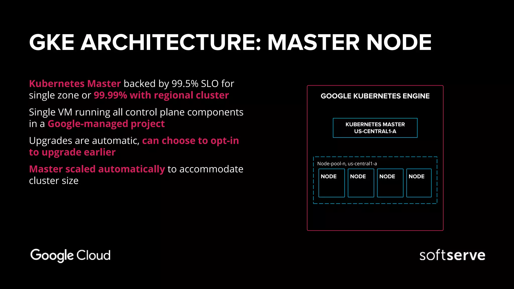 GKE ARCHITECTURE: MASTER NODE
Kubernetes Master backed by 99.5% SLO for
single zone or 99.99% with regional cluster
Single VM running all control plane components
in a Google-managed project
Upgrades are automatic, can choose to opt-in
to upgrade earlier
Master scaled automatically to accommodate
cluster size
GOOGLE KUBERNETES ENGINE
KUBERNETES MASTER
US-CENTRAL1-A
Node-pool-n, us-central1-a
NODE NODENODENODE
 